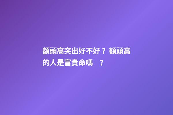 額頭高突出好不好？額頭高的人是富貴命嗎？